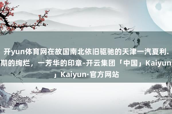 开yun体育网在故国南北依旧驱驰的天津一汽夏利.！ 一个时期的绚烂，一芳华的印章-开云集团「中国」Kaiyun·官方网站