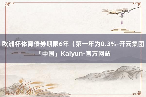 欧洲杯体育债券期限6年（第一年为0.3%-开云集团「中国」Kaiyun·官方网站