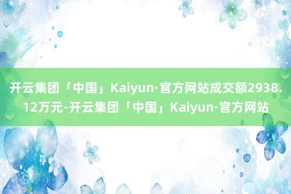 开云集团「中国」Kaiyun·官方网站成交额2938.12万元-开云集团「中国」Kaiyun·官方网站