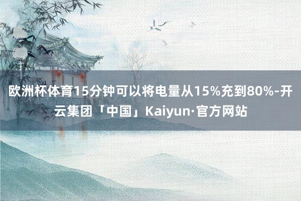 欧洲杯体育15分钟可以将电量从15%充到80%-开云集团「中国」Kaiyun·官方网站