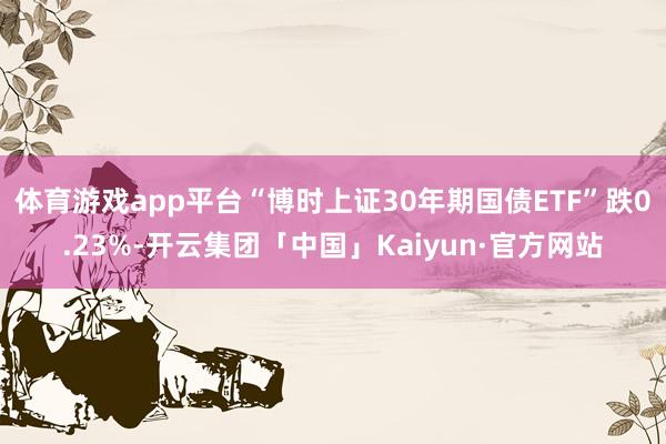 体育游戏app平台“博时上证30年期国债ETF”跌0.23%-开云集团「中国」Kaiyun·官方网站