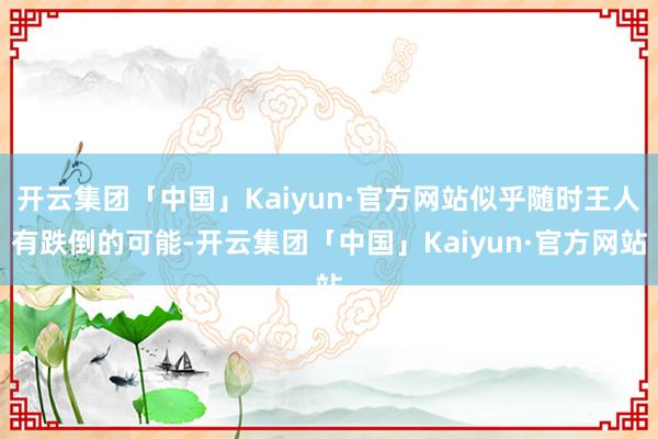 开云集团「中国」Kaiyun·官方网站似乎随时王人有跌倒的可能-开云集团「中国」Kaiyun·官方网站