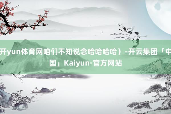 开yun体育网咱们不知说念哈哈哈哈）-开云集团「中国」Kaiyun·官方网站