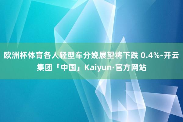 欧洲杯体育各人轻型车分娩展望将下跌 0.4%-开云集团「中国」Kaiyun·官方网站