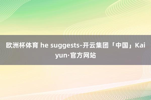 欧洲杯体育 he suggests-开云集团「中国」Kaiyun·官方网站