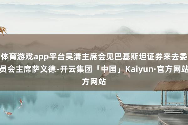 体育游戏app平台吴清主席会见巴基斯坦证券来去委员会主席萨义德-开云集团「中国」Kaiyun·官方网站