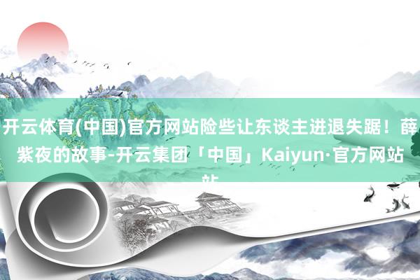 开云体育(中国)官方网站险些让东谈主进退失踞！薛紫夜的故事-开云集团「中国」Kaiyun·官方网站