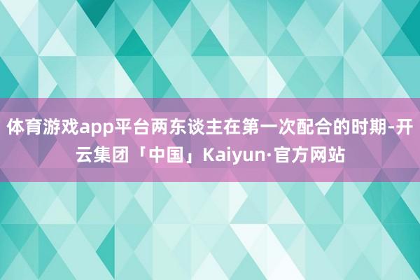 体育游戏app平台两东谈主在第一次配合的时期-开云集团「中国」Kaiyun·官方网站