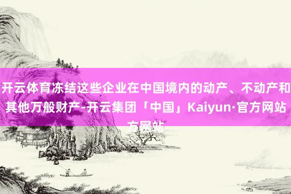 开云体育冻结这些企业在中国境内的动产、不动产和其他万般财产-开云集团「中国」Kaiyun·官方网站