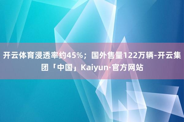 开云体育浸透率约45%；国外售量122万辆-开云集团「中国」Kaiyun·官方网站