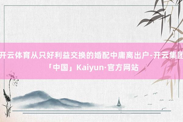开云体育从只好利益交换的婚配中庸离出户-开云集团「中国」Kaiyun·官方网站