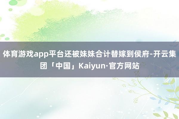 体育游戏app平台还被妹妹合计替嫁到侯府-开云集团「中国」Kaiyun·官方网站