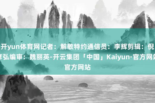 开yun体育网记者：解敏特约通信员：李辉剪辑：倪彦弘编审：魏丽英-开云集团「中国」Kaiyun·官方网站