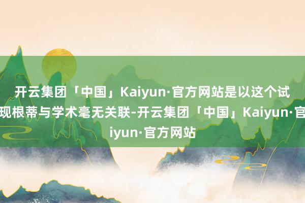开云集团「中国」Kaiyun·官方网站是以这个试题的出现根蒂与学术毫无关联-开云集团「中国」Kaiyun·官方网站