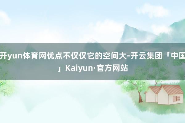 开yun体育网优点不仅仅它的空间大-开云集团「中国」Kaiyun·官方网站