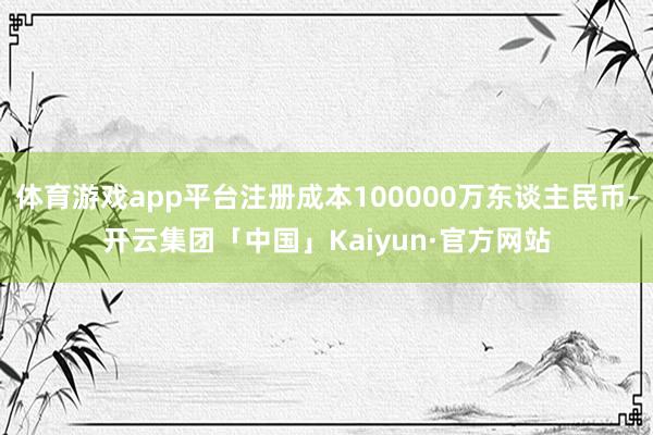 体育游戏app平台注册成本100000万东谈主民币-开云集团「中国」Kaiyun·官方网站