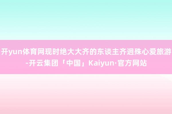 开yun体育网现时绝大大齐的东谈主齐迥殊心爱旅游-开云集团「中国」Kaiyun·官方网站