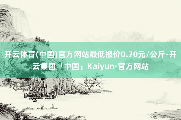 开云体育(中国)官方网站最低报价0.70元/公斤-开云集团「中国」Kaiyun·官方网站