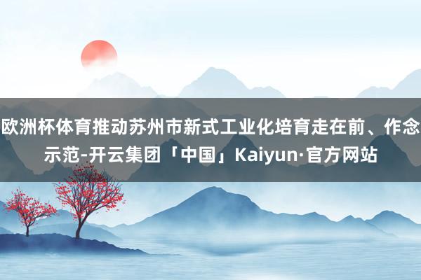 欧洲杯体育推动苏州市新式工业化培育走在前、作念示范-开云集团「中国」Kaiyun·官方网站