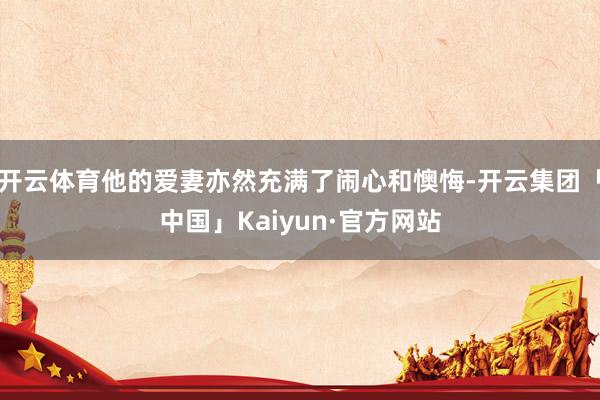 开云体育他的爱妻亦然充满了闹心和懊悔-开云集团「中国」Kaiyun·官方网站