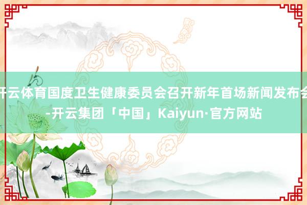 开云体育国度卫生健康委员会召开新年首场新闻发布会-开云集团「中国」Kaiyun·官方网站