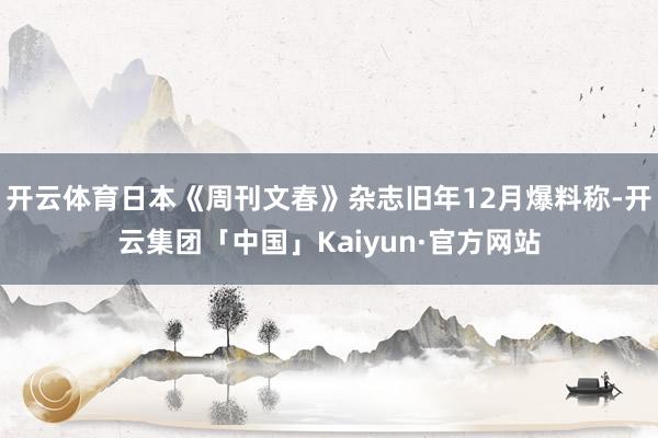 开云体育日本《周刊文春》杂志旧年12月爆料称-开云集团「中国」Kaiyun·官方网站