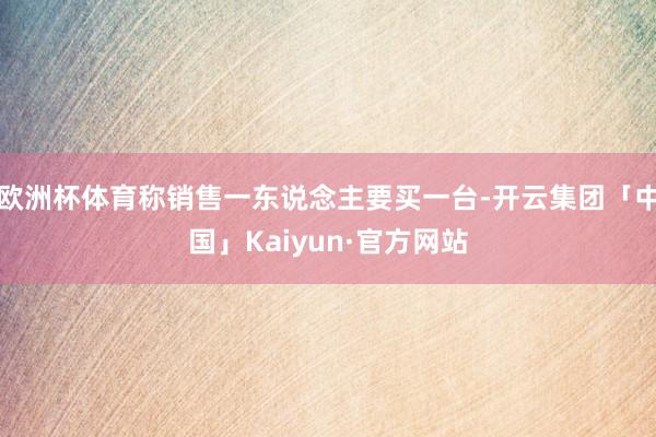 欧洲杯体育称销售一东说念主要买一台-开云集团「中国」Kaiyun·官方网站