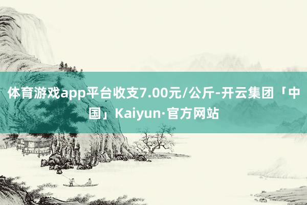 体育游戏app平台收支7.00元/公斤-开云集团「中国」Kaiyun·官方网站