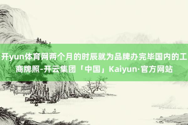 开yun体育网两个月的时辰就为品牌办完毕国内的工商牌照-开云集团「中国」Kaiyun·官方网站