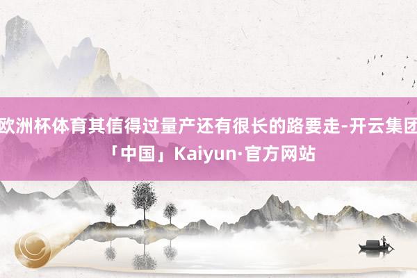 欧洲杯体育其信得过量产还有很长的路要走-开云集团「中国」Kaiyun·官方网站