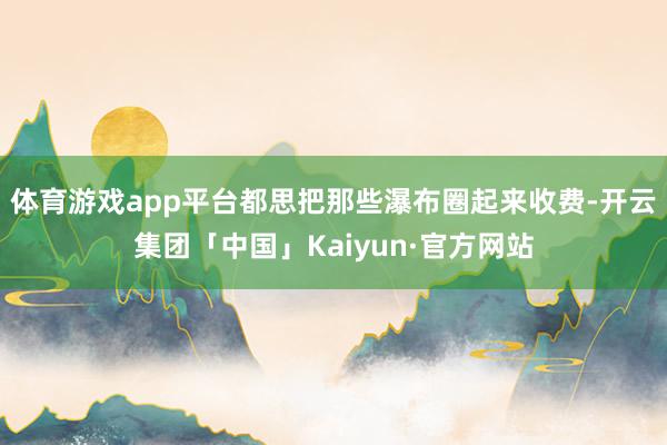 体育游戏app平台都思把那些瀑布圈起来收费-开云集团「中国」Kaiyun·官方网站