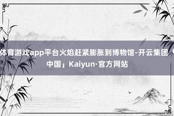 体育游戏app平台火焰赶紧膨胀到博物馆-开云集团「中国」Kaiyun·官方网站