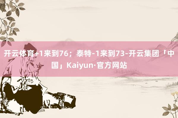 开云体育+1来到76；泰特-1来到73-开云集团「中国」Kaiyun·官方网站