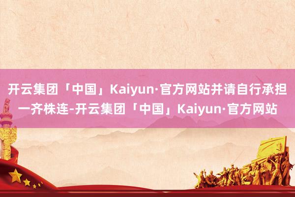 开云集团「中国」Kaiyun·官方网站并请自行承担一齐株连-开云集团「中国」Kaiyun·官方网站