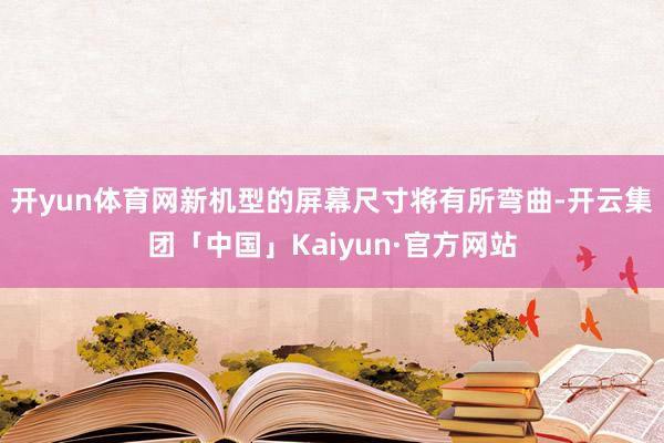 开yun体育网新机型的屏幕尺寸将有所弯曲-开云集团「中国」Kaiyun·官方网站