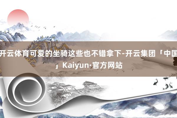 开云体育可爱的坐骑这些也不错拿下-开云集团「中国」Kaiyun·官方网站