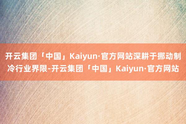 开云集团「中国」Kaiyun·官方网站深耕于挪动制冷行业界限-开云集团「中国」Kaiyun·官方网站