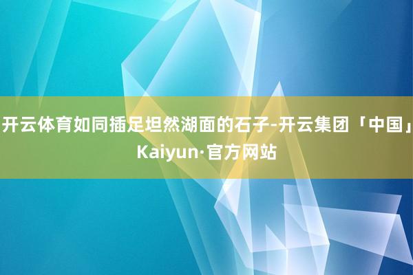 开云体育如同插足坦然湖面的石子-开云集团「中国」Kaiyun·官方网站