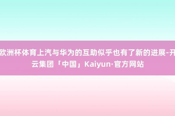 欧洲杯体育上汽与华为的互助似乎也有了新的进展-开云集团「中国」Kaiyun·官方网站