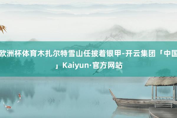 欧洲杯体育木扎尔特雪山任披着银甲-开云集团「中国」Kaiyun·官方网站