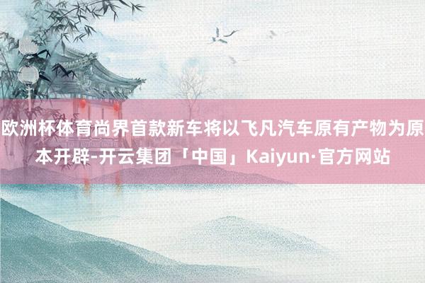 欧洲杯体育尚界首款新车将以飞凡汽车原有产物为原本开辟-开云集团「中国」Kaiyun·官方网站