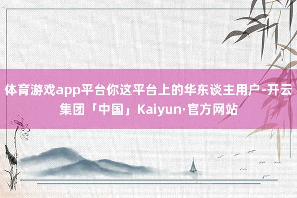 体育游戏app平台你这平台上的华东谈主用户-开云集团「中国」Kaiyun·官方网站