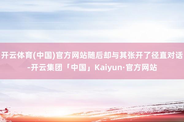 开云体育(中国)官方网站随后却与其张开了径直对话-开云集团「中国」Kaiyun·官方网站