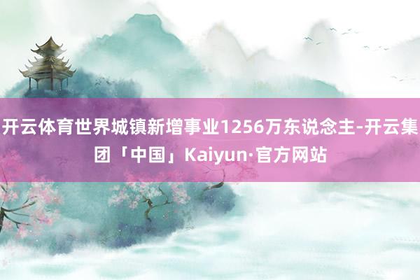 开云体育世界城镇新增事业1256万东说念主-开云集团「中国」Kaiyun·官方网站