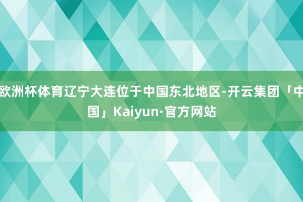 欧洲杯体育辽宁大连位于中国东北地区-开云集团「中国」Kaiyun·官方网站
