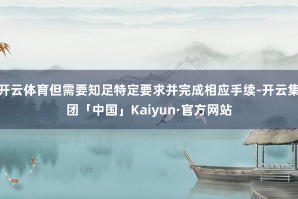 开云体育但需要知足特定要求并完成相应手续-开云集团「中国」Kaiyun·官方网站