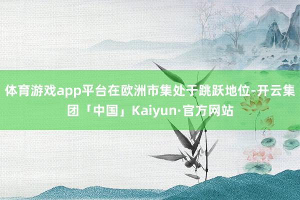 体育游戏app平台在欧洲市集处于跳跃地位-开云集团「中国」Kaiyun·官方网站