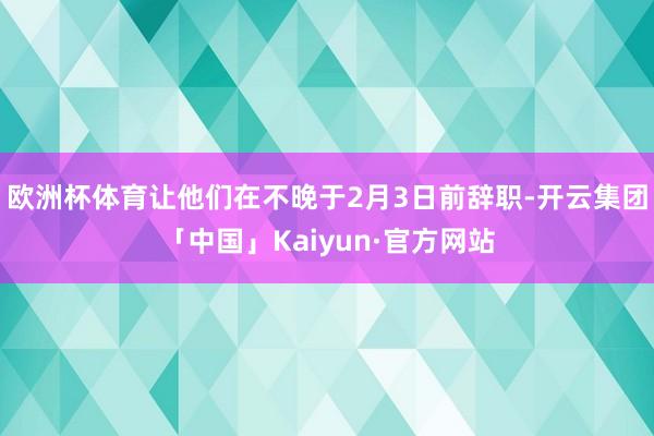 欧洲杯体育让他们在不晚于2月3日前辞职-开云集团「中国」Kaiyun·官方网站