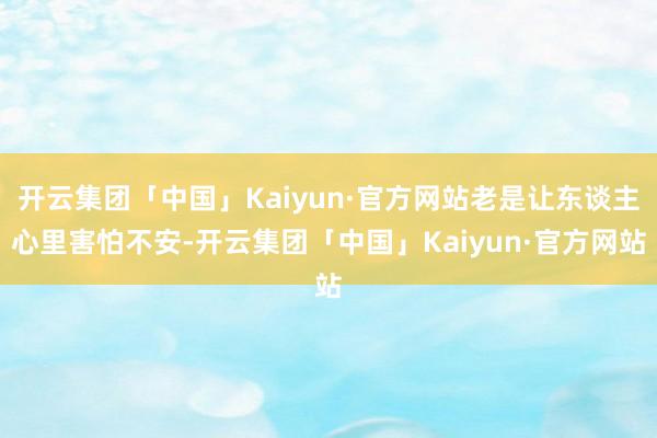 开云集团「中国」Kaiyun·官方网站老是让东谈主心里害怕不安-开云集团「中国」Kaiyun·官方网站