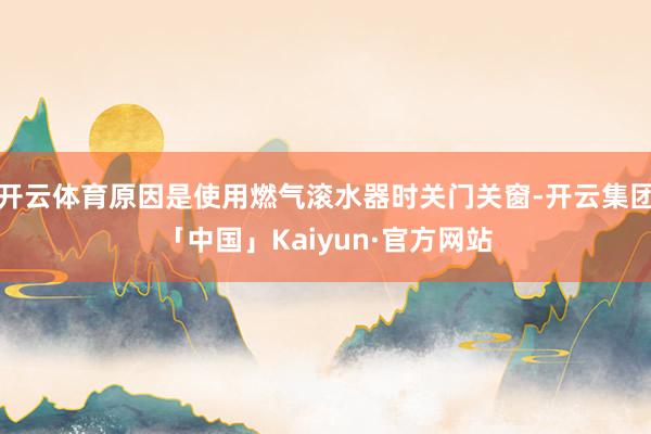 开云体育原因是使用燃气滚水器时关门关窗-开云集团「中国」Kaiyun·官方网站